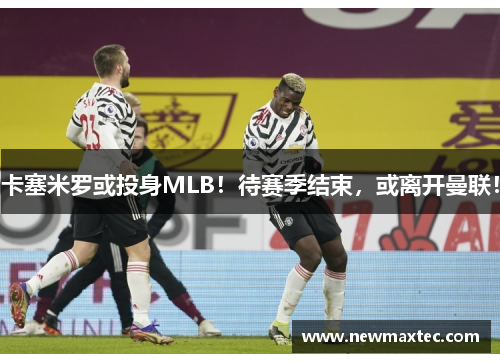 卡塞米罗或投身MLB！待赛季结束，或离开曼联！